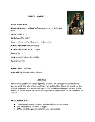 CURRICULUM VITAE
Name: Tasnim Alam
Present/ Permanent address: Sunflower apartment, 16 Siddeswari
Road
Ramna, Dhaka 1217.
Birth date: 16/Oct/1997
Level of Education: BSc in Economics (4th Semester)
Current Institution: BRAC University
H.S.C: VIQARUNNISA NOON COOLEGE
Passing Year: 2015
S.S.C: VIQURUNNISA NOON SCHOOL
Passing Year: 2013
Contact no. 01715040451
Email address: tananya.1610@gmail.com
OBJECTIVE
I am always eager to learn. Hence, regardless of where I am working or which line of work I
pursue, I want to be able to learn new things. I am confident that this job will provide me that
learning opportunity and help me to grow as a more responsible individual. I am also looking
forward to further develop my already existing leadership skills through this job and expand my
network.
Extra-curricular activity:
 One Degree Initiative Foundation: Media and Photography Incharge
 VNSC Science Club: Volunteer Manager
 BRACU Film Club: Apprentice and Financial Administrator
 