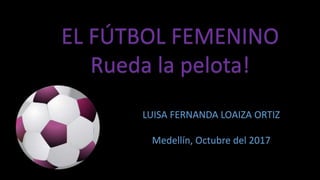 EL FÚTBOL FEMENINO
Rueda la pelota!
LUISA FERNANDA LOAIZA ORTIZ
Medellín, Octubre del 2017
 