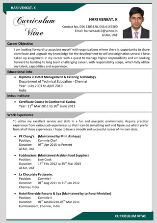 CURRICULUM VITAE
HARI VENKAT. K
HARI VENKAT. K
Contact No. 056 3305420, 056 6149280
Email: harivenkat13@yahoo.in
Al AIn, UAE
I am looking forward to associate myself with organizations where there is opportunity to share
contribute and upgrade my knowledge for the development to self and origination served. I have
taken up assignment in my career with a quest to manage higher responsibility and am looking
forward to building to long team challenging career, with responsibility scope, which fully utilize
my talent, capabilities and experience.
 Diploma in Hotel Management & Catering Technology
Department of Technical Education - Chennai
Year : July 2007 to April 2010
India
 Certificate Course in Continental Cusine.
Year: 11th
Mar 2011 to 20th
June 2011
To utilize my excellent service and skills in a fun and energetic environment. Acquire practical
experience from various job experiences so that I can do something well and figure out what I prefer
from all of those experiences. I hope to have a smooth and successful career of my own style.
 PF Chang’s (Maintained by M.H. Alshaya)
Position: Commie Chef
Duration: 05th
Apr 2015 to Present
Al Ain, UAE
 Fuddruckers (Maintained Arabian food Supplies)
Position: Line Cook
Duration: 14th
Feb 2012 to 25th
Mar 2015
Al Ain, UAE
 La Chocolate Patisserie.
Position: Commie I
Duration: 01st
Aug 2011 to 31st
Jan 2012
Chennai, India
 Hotel Riverside Resorts & Spa (Maintained by Le Royal Meridian)
Position: Commie II
Duration: 01st
Jun2010 to 05th
Mar 2011
Kumbakonam, Chennai, India
Career Objective
Educational info
Work Experience
Indus Institute
 