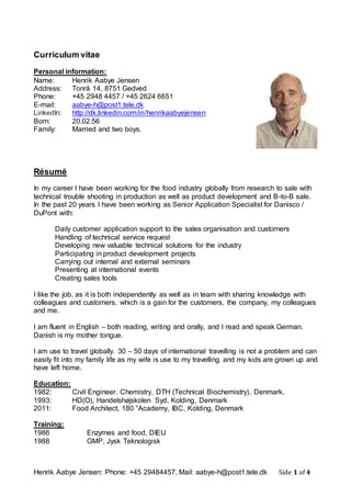 Henrik Aabye Jensen: Phone: +45 29484457, Mail: aabye-h@post1.tele.dk Side 1 af 4
Curriculum vitae
Personal information:
Name: Henrik Aabye Jensen
Address: Tonrå 14, 8751 Gedved
Phone: +45 2948 4457 / +45 2624 6651
E-mail: aabye-h@post1.tele.dk
LinkedIn: http://dk.linkedin.com/in/henrikaabyejensen
Born: 20.02.56
Family: Married and two boys.
Résumé
In my career I have been working for the food industry globally from research to sale with
technical trouble shooting in production as well as product development and B-to-B sale.
In the past 20 years I have been working as Senior Application Specialist for Danisco /
DuPont with:
Daily customer application support to the sales organisation and customers
Handling of technical service request
Developing new valuable technical solutions for the industry
Participating in product development projects
Carrying out internal and external seminars
Presenting at international events
Creating sales tools
I like the job, as it is both independently as well as in team with sharing knowledge with
colleagues and customers, which is a gain for the customers, the company, my colleagues
and me.
I am fluent in English – both reading, writing and orally, and I read and speak German.
Danish is my mother tongue.
I am use to travel globally. 30 – 50 days of international travelling is not a problem and can
easily fit into my family life as my wife is use to my travelling and my kids are grown up and
have left home.
Education:
1982: Civil Engineer, Chemistry, DTH (Technical Biochemistry), Denmark,
1993: HD(O), Handelshøjskolen Syd, Kolding, Denmark
2011: Food Architect, 180 °Academy, IBC, Kolding, Denmark
Training:
1986 Enzymes and food, DIEU
1988 GMP, Jysk Teknologisk
 