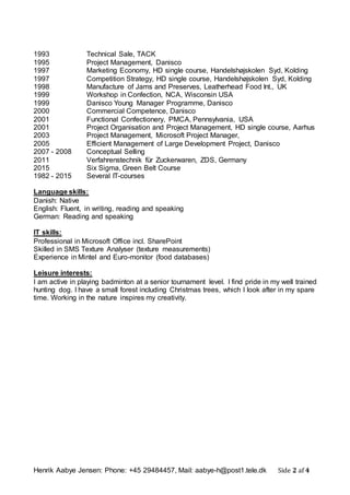 Henrik Aabye Jensen: Phone: +45 29484457, Mail: aabye-h@post1.tele.dk Side 2 af 4
1993 Technical Sale, TACK
1995 Project Management, Danisco
1997 Marketing Economy, HD single course, Handelshøjskolen Syd, Kolding
1997 Competition Strategy, HD single course, Handelshøjskolen Syd, Kolding
1998 Manufacture of Jams and Preserves, Leatherhead Food Int., UK
1999 Workshop in Confection, NCA, Wisconsin USA
1999 Danisco Young Manager Programme, Danisco
2000 Commercial Competence, Danisco
2001 Functional Confectionery, PMCA, Pennsylvania, USA
2001 Project Organisation and Project Management, HD single course, Aarhus
2003 Project Management, Microsoft Project Manager,
2005 Efficient Management of Large Development Project, Danisco
2007 - 2008 Conceptual Selling
2011 Verfahrenstechnik für Zuckerwaren, ZDS, Germany
2015 Six Sigma, Green Belt Course
1982 - 2015 Several IT-courses
Language skills:
Danish: Native
English: Fluent, in writing, reading and speaking
German: Reading and speaking
IT skills:
Professional in Microsoft Office incl. SharePoint
Skilled in SMS Texture Analyser (texture measurements)
Experience in Mintel and Euro-monitor (food databases)
Leisure interests:
I am active in playing badminton at a senior tournament level. I find pride in my well trained
hunting dog. I have a small forest including Christmas trees, which I look after in my spare
time. Working in the nature inspires my creativity.
 