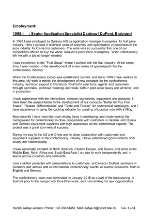 Henrik Aabye Jensen: Phone: +45 29484457, Mail: aabye-h@post1.tele.dk Side 3 af 4
Employment:
1995 – : Senior Application Specialist Danisco / DuPont,Brabrand
In 1995 I was employed by Danisco A/S as application manager in enzymes for fruit juice
industry. Here I worked in technical sales of enzymes and optimization of processes in the
juice industry for Danisco's customers. The work was so successful that one of our
competitors offered to buy the whole Danisco's production of enzymes, which unfortunately
left me with a job no longer needed.
I was transferred to the "Fruit Group" where I worked with the fruit industry. At the same
time, I was involved in the development of a new series of special pectin for the
confectionery industry.
When the Confectionery Group was established I joined, and since 1999 I have worked in
this area. My work is mainly the development of new concepts for the confectionery
industry, technical support to Danisco's / DuPont’s sale force, agents and customers
through seminars, technical meetings and trials, both in pilot scale (away and at home) and
in production.
I have experience with the interactions between ingredients, equipment and products. I
have been the project leader in the development of our concepts "Better for You Fruit
Snack", “Texture Differentiation” and “Taste and Texture” for commercial campaigns, and I
have experience in using the cooking extruder for creating a liquorice robe with a filling.
Most recently I have been the main driving force in developing and implementing the
carrageenan for confectionery in close cooperation with customers in Ukraine and Russia
and German equipment suppliers with high awareness on the commercial aspects. The
project was a great commercial success.
During my stay in the US and China and in close cooperation with customers and
equipment suppliers to the confectionery industry, I have established good contacts both
locally and internationally.
I have especially travelled in North America, Eastern Europe, and Russia and some in the
Middle East, North Africa and South East Asia. I am use to work independently and in
teams across countries and continents.
I am a skilled presenter with presentations to customers, at Danisco / DuPont seminars in
Denmark and abroad and at international confectionery events at several occasions, both in
English and German.
The confectionery team was terminated in January 2016 as a part of the restructuring of
DuPont prior to the merger with Dow Chemicals, and I am looking for new opportunities.
 