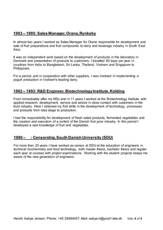 Henrik Aabye Jensen: Phone: +45 29484457, Mail: aabye-h@post1.tele.dk Side 4 af 4
1990 – : Censorship,South Danish University (SDU)
For more than 25 years I have worked as censor at SDU at the education of engineers in
technical biochemistry and food technology, both master thesis, bachelor thesis and regular
each year at courses with project examinations. Working with the student projects keeps me
aware of the new generation of engineers.
1993 – 1995: Sales Manager, Orana,Rynkeby
In almost two years I worked as Sales Manager for Orana responsible for development and
sale of fruit preparations and fruit compounds to dairy and beverage industry in South East
Asia.
It was an independent work based on the development of products in the laboratory in
Denmark and presentation of products to customers. I travelled 80 days per year in
countries from India to Bangladesh, Sri Lanka, Thailand, Vietnam and Singapore to
Philippines.
For a period, and in cooperation with other suppliers, I was involved in implementing a
yogurt production in Vietnam's leading dairy.
1982 – 1993: R&D Engineer, BiotechnologyInstitute,Kolding
From immediately after my MSc and in 11 years I worked at the Biotechnology Institute with
applied research, development, service and advice in close contact with customers in the
food industry. Here I obtained my first skills in the development of technology, processes
and products from idea stage to production.
I had the responsibility for development of fresh salad products, fermented vegetables and
the creation and execution of a control of the Danish fruit juice industry. In this period I
developed a vast knowledge of fruit and vegetables.
 