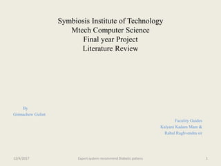 Symbiosis Institute of Technology
Mtech Computer Science
Final year Project
Literature Review
By
Girmachew Gulint
Faculity Guides
Kalyani Kadam Mam &
Rahul Raghvendra sir
12/4/2017 Expert system recommend Diabetic patiens 1
 