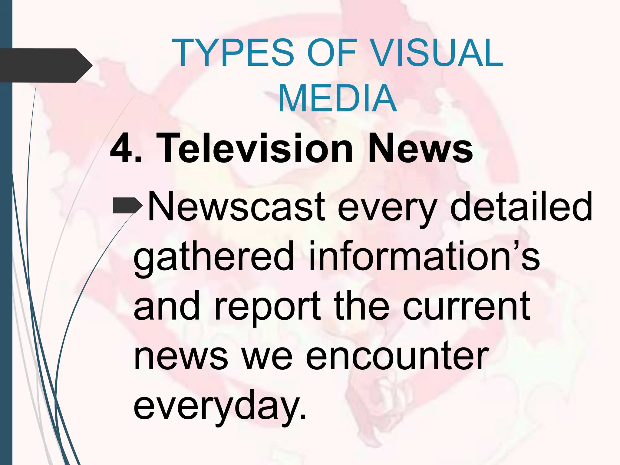 4. Television News
Newscast every detailed
gathered information’s
and report the current
news we encounter
everyday.
TYPES OF VISUAL
MEDIA
 