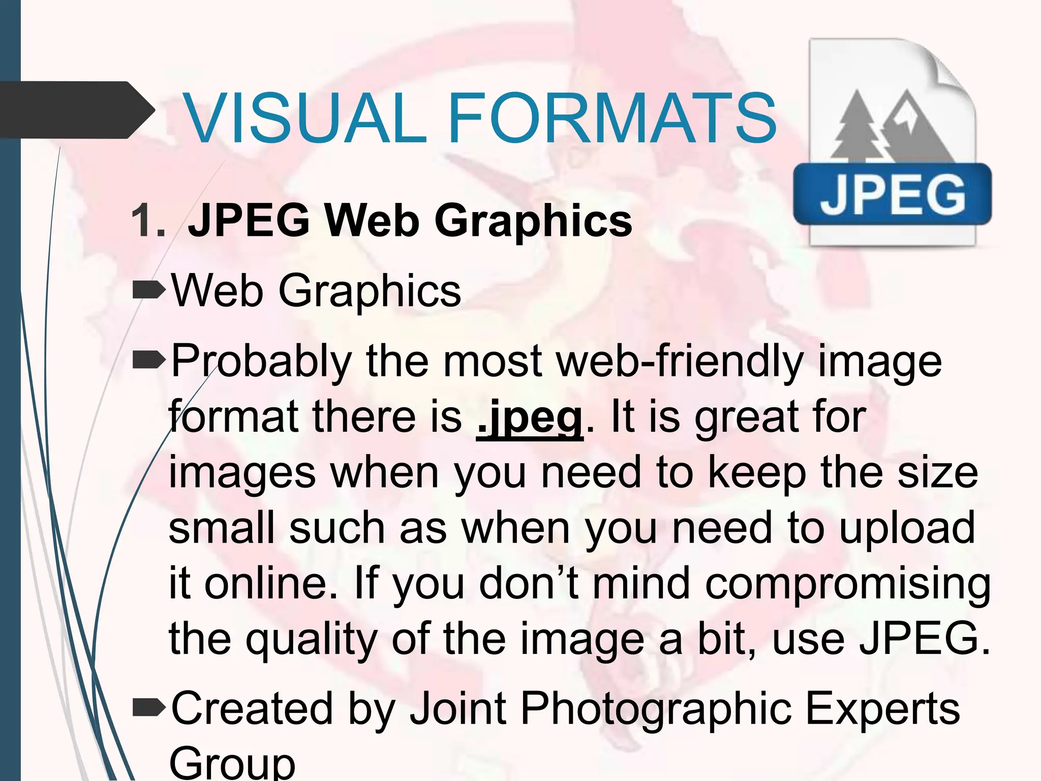 VISUAL FORMATS
1. JPEG Web Graphics
Web Graphics
Probably the most web-friendly image
format there is .jpeg. It is great for
images when you need to keep the size
small such as when you need to upload
it online. If you don’t mind compromising
the quality of the image a bit, use JPEG.
Created by Joint Photographic Experts
Group
 