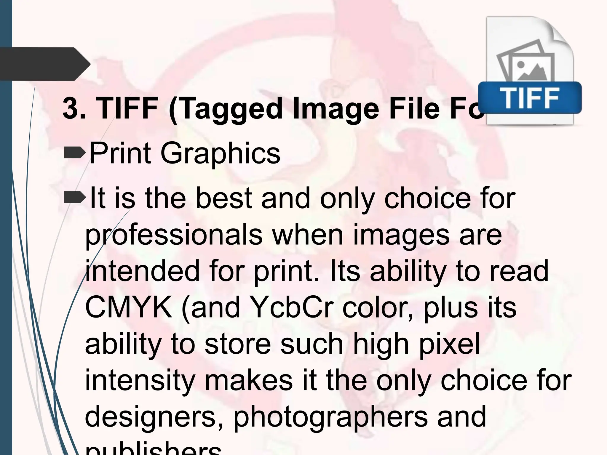 3. TIFF (Tagged Image File Format)
Print Graphics
It is the best and only choice for
professionals when images are
intended for print. Its ability to read
CMYK (and YcbCr color, plus its
ability to store such high pixel
intensity makes it the only choice for
designers, photographers and
 
