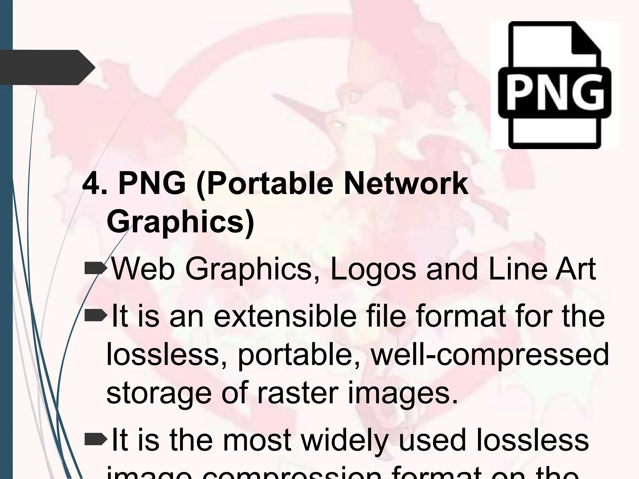 4. PNG (Portable Network
Graphics)
Web Graphics, Logos and Line Art
It is an extensible file format for the
lossless, portable, well-compressed
storage of raster images.
It is the most widely used lossless
 