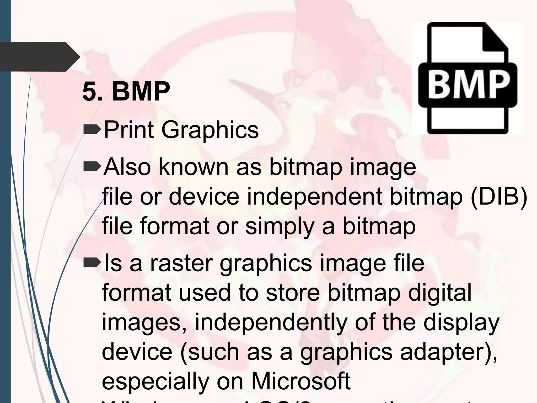 5. BMP
Print Graphics
Also known as bitmap image
file or device independent bitmap (DIB)
file format or simply a bitmap
Is a raster graphics image file
format used to store bitmap digital
images, independently of the display
device (such as a graphics adapter),
especially on Microsoft
 
