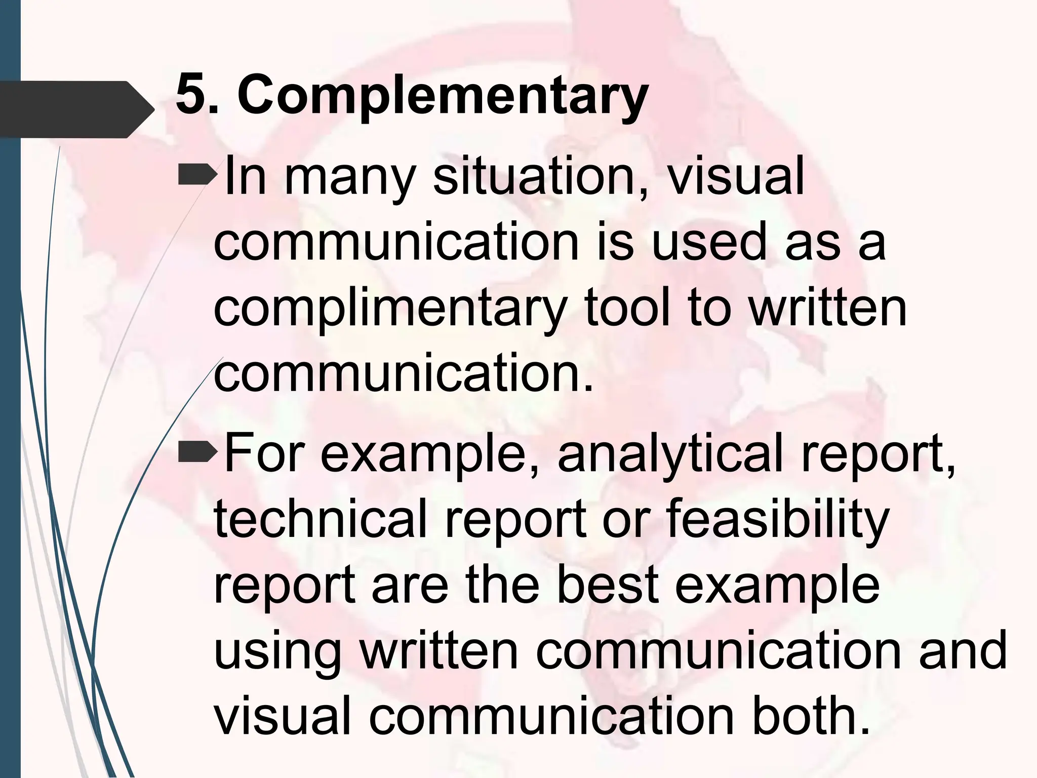5. Complementary
In many situation, visual
communication is used as a
complimentary tool to written
communication.
For example, analytical report,
technical report or feasibility
report are the best example
using written communication and
visual communication both.
 