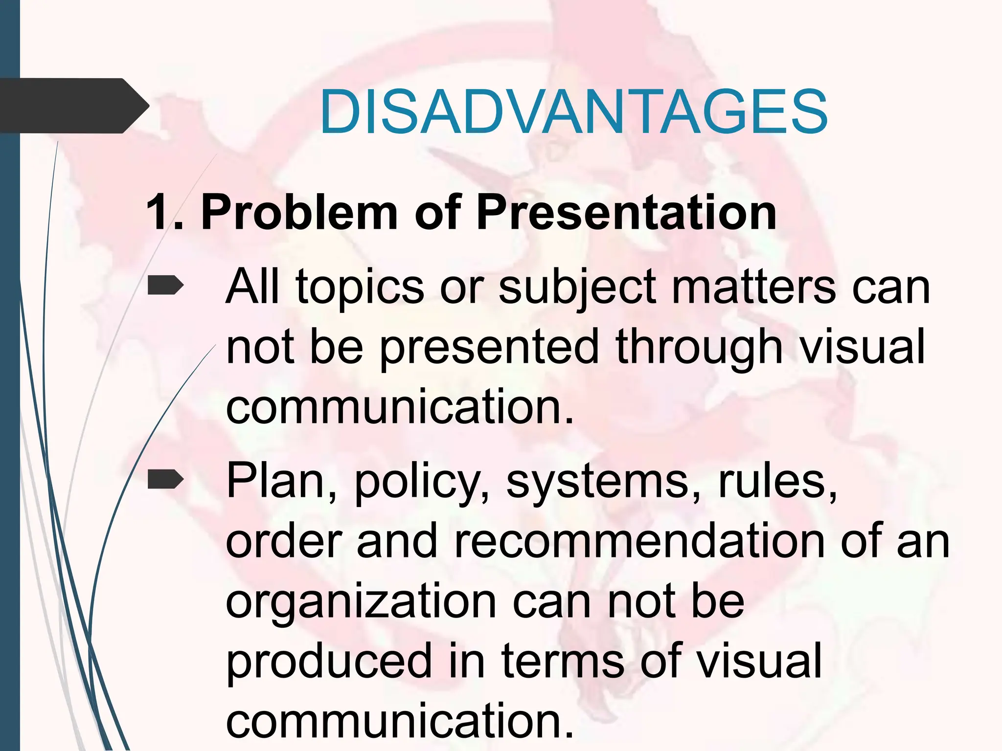 DISADVANTAGES
1. Problem of Presentation
 All topics or subject matters can
not be presented through visual
communication.
 Plan, policy, systems, rules,
order and recommendation of an
organization can not be
produced in terms of visual
communication.
 