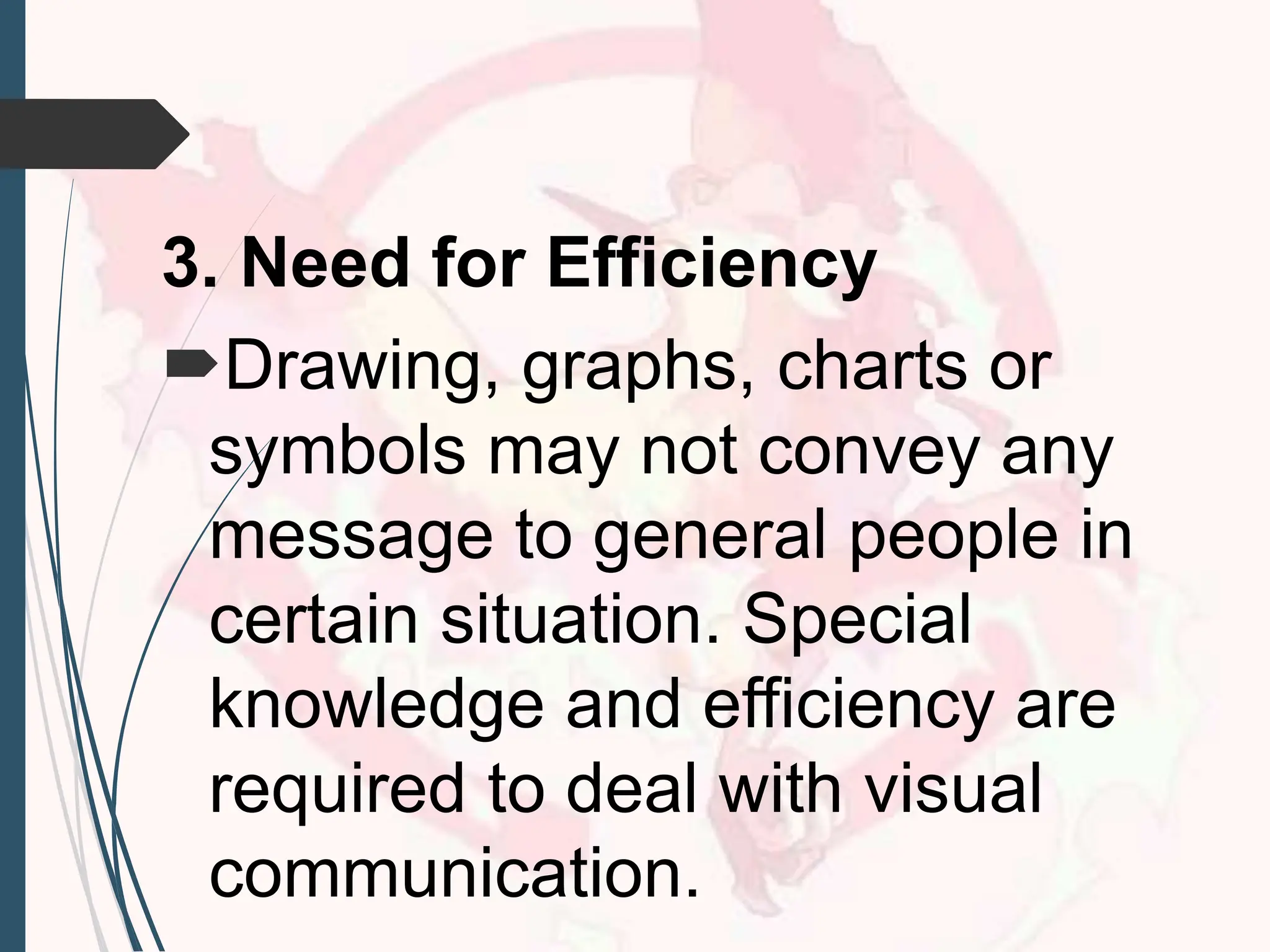 3. Need for Efficiency
Drawing, graphs, charts or
symbols may not convey any
message to general people in
certain situation. Special
knowledge and efficiency are
required to deal with visual
communication.
 