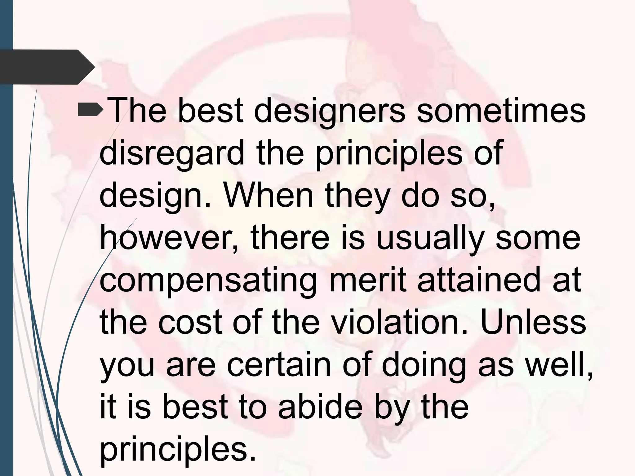 The best designers sometimes
disregard the principles of
design. When they do so,
however, there is usually some
compensating merit attained at
the cost of the violation. Unless
you are certain of doing as well,
it is best to abide by the
principles.
 