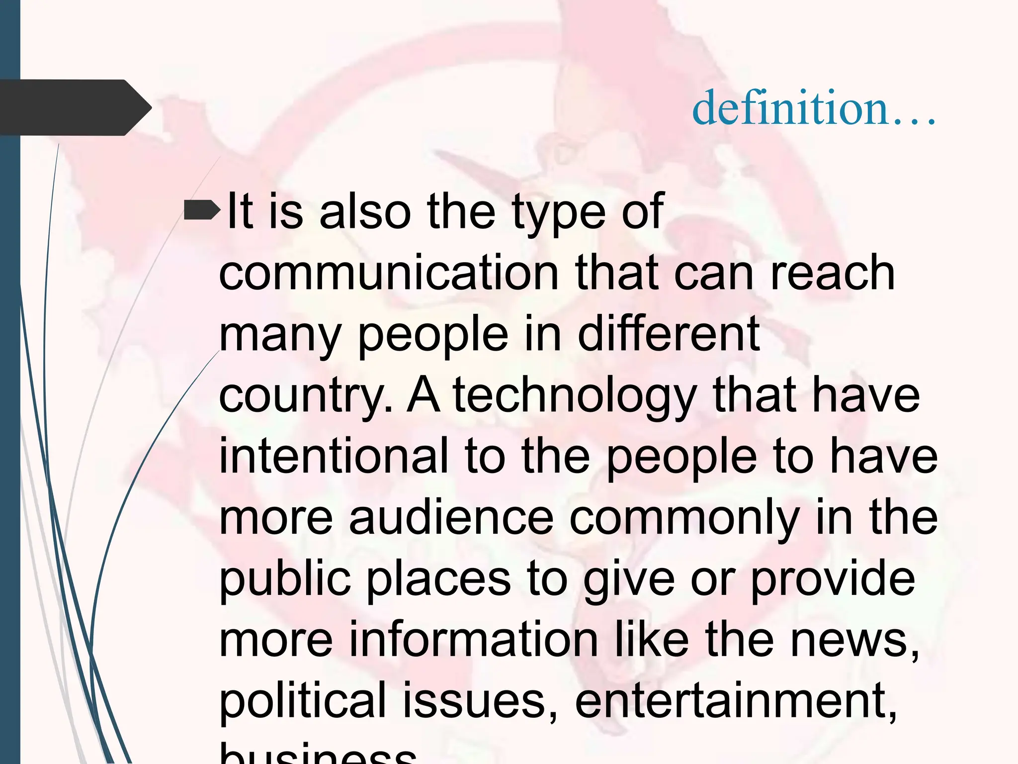 It is also the type of
communication that can reach
many people in different
country. A technology that have
intentional to the people to have
more audience commonly in the
public places to give or provide
more information like the news,
political issues, entertainment,
definition…
 