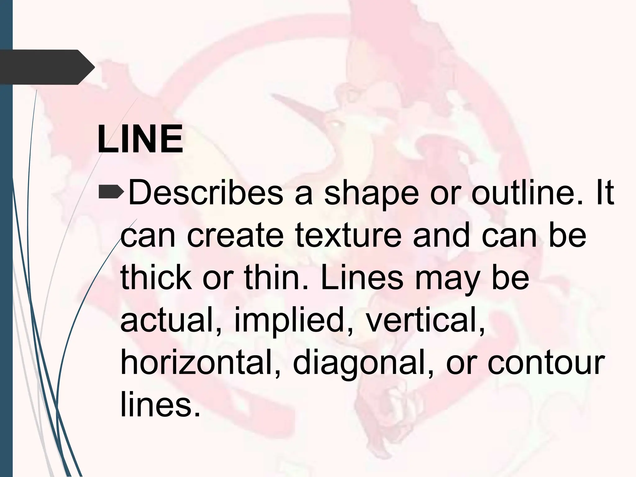 LINE
Describes a shape or outline. It
can create texture and can be
thick or thin. Lines may be
actual, implied, vertical,
horizontal, diagonal, or contour
lines.
 