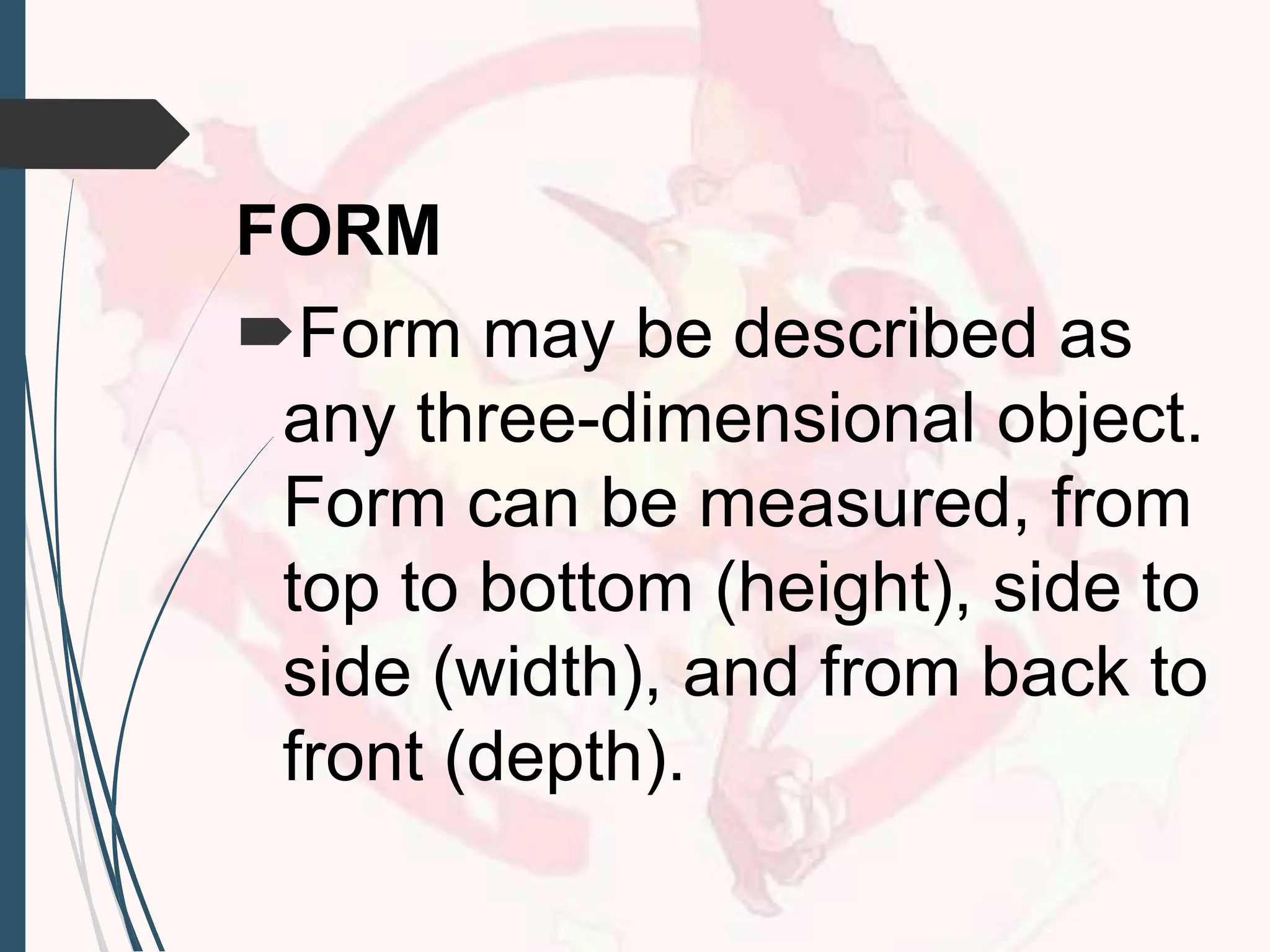 FORM
Form may be described as
any three-dimensional object.
Form can be measured, from
top to bottom (height), side to
side (width), and from back to
front (depth).
 