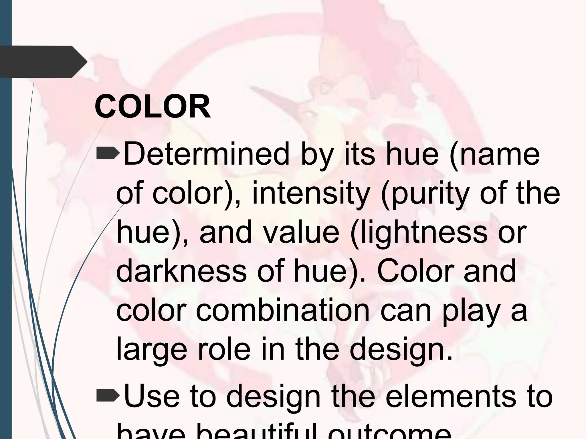 COLOR
Determined by its hue (name
of color), intensity (purity of the
hue), and value (lightness or
darkness of hue). Color and
color combination can play a
large role in the design.
Use to design the elements to
 
