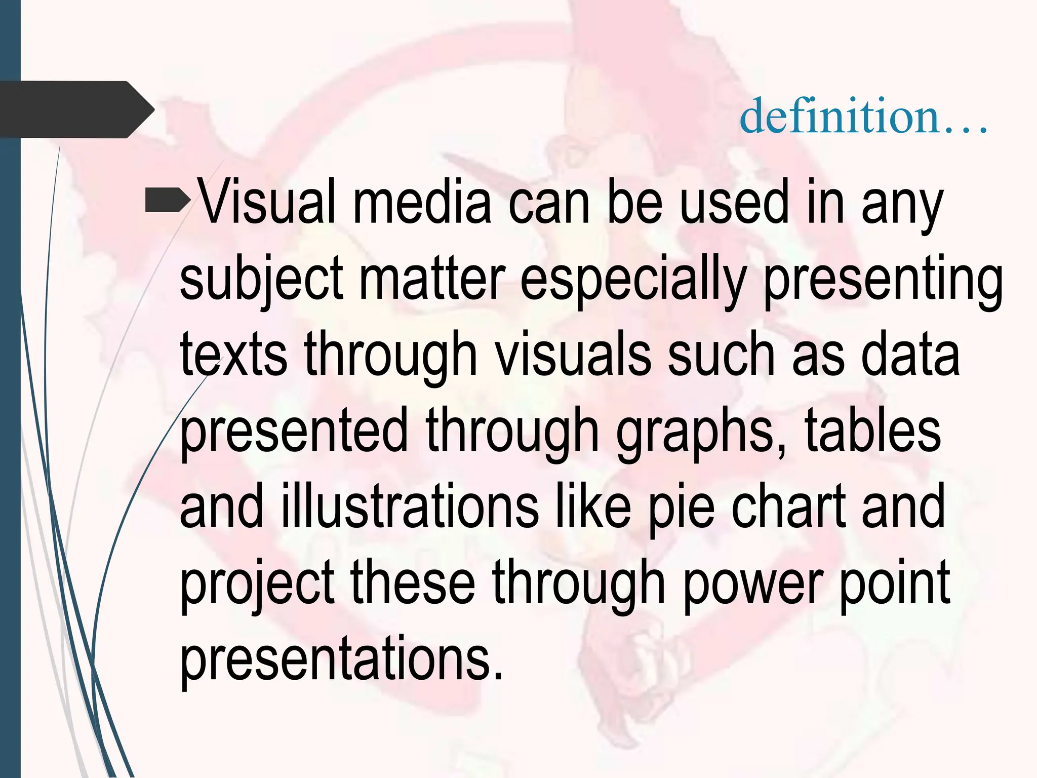 Visual media can be used in any
subject matter especially presenting
texts through visuals such as data
presented through graphs, tables
and illustrations like pie chart and
project these through power point
presentations.
definition…
 