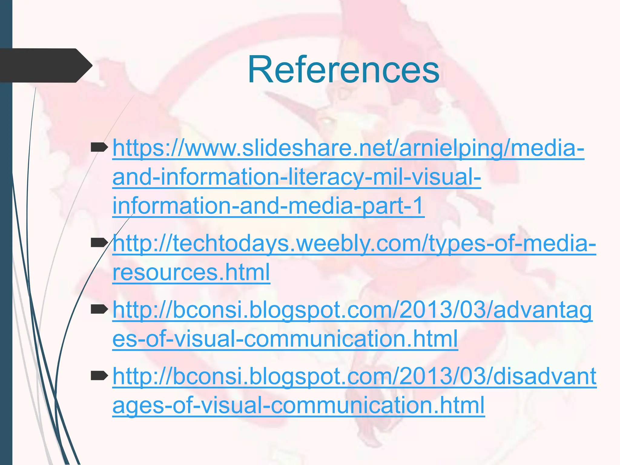 References
https://www.slideshare.net/arnielping/media-
and-information-literacy-mil-visual-
information-and-media-part-1
http://techtodays.weebly.com/types-of-media-
resources.html
http://bconsi.blogspot.com/2013/03/advantag
es-of-visual-communication.html
http://bconsi.blogspot.com/2013/03/disadvant
ages-of-visual-communication.html
 