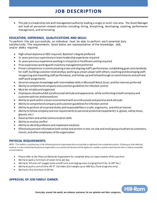 JOB DESCRIPTION
Every day, around the world, we enhance outcomes for our patients and their caregivers.
 Thisjob isa leadershiprole withmanagementauthority leading a single or multi-site area. The Asset Manager
will lead all personnel-related activities including; hiring, disciplining, developing, coaching, performance
management, and terminating.
EDUCATION, EXPERIENCE, QUALIFICATIONS AND SKILLS:
To perform this job successfully, an individual must be able to perform each essential duty
satisfactorily. The requirements listed below are representative of the knowledge, skill,
and/or ability required.
 Highschool diplomaorGED required,Bachelor’sdegree preferred
 2+ yearsprevioussupervisoryorteamleadershipexperience required
 3+ yearsprevious experience workinginahospital orhealthcare settingrequired
 Priorexperience workingwithinventorymanagementpreferred
 Provencompetence incommunicatingvisionandaligningstaff’sperformance; establishinggoalsandstandards
for staff;buildingcustomerrelationships; workingasateam playerwithothers; coachinganddevelopingstaff;
recognizingandrewardingstaff performance;and follow-upandfollowthroughoncommitmentsandself and
staff workassignments
 General computerknowledge withintermediate skillsinMicrosoftWord,Excel,andthe Internetpreferred
 Abilitytocomprehendcompanyandcustomerguidelinesforinfectioncontrol
 Must be reliableandorganized
 Employeesshouldexhibitaprofessional attitudeandappearance,while conformingtobothcompanyand
customerpoliciesandprocedures
 Abilitytoworkwithinateam environmentwithanenthusiasticandpositiveworkattitude
 Abilitytocomprehendcompanyandcustomerguidelinesforinfectioncontrol
 Abilitytoperformall essential dutiesandresponsibilitiesinasafe,ergonomic, andethical manner
 Abilitytofollow companyandsite requirementsonpersonal protective equipment(i.e.gloves,safetyshoes,
glasses,etc.)
 Good writtenandverbal communicationskills
 Abilitytoresolve conflict
 Abilitytoidentifyproblemsandimplementsolutions
 Effectivelypresentinformationbothverbal andwritteninone-on-one andsmall groupsituationstocustomers,
clients,andotheremployeesof the organization
PHYSICAL REQUIREMENTS:
NOTE: The inabilitytoperformanyof the followingphysical requirements does not preclude an applicant fromconsiderationunless, followingan individualized
analysis, it is determinedthat thephysical requirement is an essential jobfunctionandthe applicant is unable to performsuch functionwith or without reasonable
accommodation
 Pleaserefer to the Physical Demands Supplement for complete physical requirements of this position
 Ability to walk a minimum of seven miles per day
 Ability to ‘tiltand roll’oxygen tanks on/off carts and stagingareas (rangingfrom9 lbs.to 287 lbs.)
 Ability to push a cartof 24 to 40 “E” Cylinders (Cartweighs up to 400 lbs).(Tank programs only)
 Ability to lifta minimum of 60 lbs.
APPROVAL OF JOB FAMILY OWNER:
 
