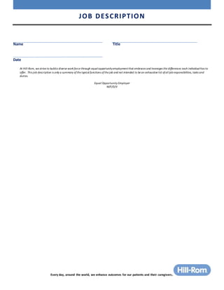 JOB DESCRIPTION
Every day, around the world, we enhance outcomes for our patients and their caregivers.
Name Title
Date
At Hill-Rom, we strive to builda diverse work force through equalopportunityemploymentthat embraces and leverages the differences each individualhas to
offer. This job description is only a summary ofthe typical functions ofthe job and not intended to be an exhaustive list ofall jobresponsibilities, tasks and
duties.
Equal Opportunity Employer
M/F/D/V
 