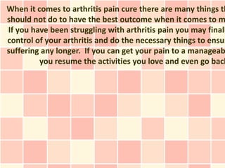 When it comes to arthritis pain cure there are many things th
should not do to have the best outcome when it comes to m
If you have been struggling with arthritis pain you may finall
control of your arthritis and do the necessary things to ensur
suffering any longer. If you can get your pain to a manageab
         you resume the activities you love and even go back
 