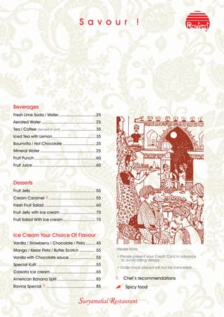 S a v o u r                   !




Beverages
Fresh Lime Soda / Water................................25
Aerated Water ............................................. 25
Tea / Coffee (Served in pot) ............................. 35
Iced Tea with Lemon.................................... 35
Bournvita / Hot Chocolate ........................... 35
Mineral Water .............................................. 25
Fruit Punch ....................................................60
Fruit Juice......................................................60



Desserts
Fruit Jelly ...................................................... 55
Cream Caramel B ...................................... 55
Fresh Fruit Salad ........................................... 60
Fruit Jelly with Ice cream ............................. 70
Fruit Salad With Ice cream........................... 75


Ice Cream Your Choice Of Flavour
Vanilla / Strawberry / Chocolate / Pista ........ 45
Mango / Kesar Pista / Butter Scotch ............. 55                    Please Note:

Vanilla with Chocolate sauce ...................... 55                  • Please present your Credit Card in advance
                                                                           to avoid billing delays.
Special Kulfi ..................................................55
                                                                        • Order once placed will not be cancelled.
Cassata Ice cream.......................................65
American Banana Split ................................ 85               B Chef’s recommendations
Raviraj Special B ......................................... 85          ,   Spicy food


                                                   Suryamahal Restaurant
 
