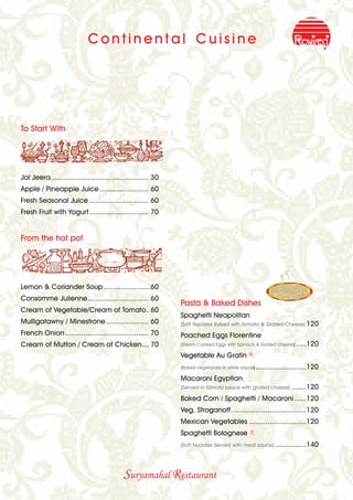 Continental Cuisine




To Start With




Jal Jeera................................................ 30
Apple / Pineapple Juice ........................ 60
Fresh Seasonal Juice ............................. 60
Fresh Fruit with Yogurt ............................. 70


From the hot pot




Lemon & Coriander Soup .......................60
Consomme Julienne.............................. 60
                                                               Pasta & Baked Dishes
Cream of Vegetable/Cream of Tomato. 60
                                                               Spaghetti Neapolitan
Mulligatawny / Minestrone..................... 60              (Soft Noodles Baked with tomato & Grated Cheese) 120
French Onion......................................... 70       Poached Eggs Florentine
Cream of Mutton / Cream of Chicken... 70                       (Steam Cooked Eggs with Spinach & Grated cheese) .....120

                                                               Vegetable Au Gratin B
                                                               (Baked vegetables in white sauce) .........................120

                                                               Macaroni Egyptian
                                                               (Served in tomato sauce with grated cheese)       .......120
                                                               Baked Corn / Spaghetti / Macaroni ......120
                                                               Veg. Stroganoff.....................................120
                                                               Mexican Vegetables ............................120
                                                               Spaghetti Bolognese B
                                                               (Soft Noodles Served with meat sauce)     ...............140



                                            Suryamahal Restaurant
 