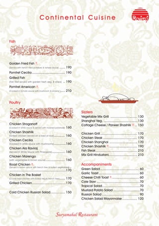 Continental Cuisine


Fish




Golden Fried Fish B
(Served with french fried potatoes & tartare sauce)   ...... 190
Pomfret Cecilia .................................... 190
Grilled Fish
(Fish fillet served with garden fresh veg. & chips)      .. 190
Pomfret American B
(Cooked in tomato sauce with mushroom & prawns ) .....      210


Poultry

                                                                     Sizzlers
                                                                     Vegetable Mix Grill ............................. 130
                                                                     Shanghai Veg. .....................................130
Chicken Stroganoff                                                   Cottage Cheese / Paneer Shashlik B .. 150
(Cooked in white sauce & served with mashed potatoes)       160
Chicken Shashlik                                                     Chicken Grill ........................................ 170
(Grilled chicken served on a bed of rice) ............      160
                                                                     Chicken Steak ..................................... 170
Chicken Cecilia
(Cooked in white sauce with mushrooms) .............160
                                                                     Chicken Shanghai .............................. 170
                                                                     Chicken Shashlik B .............................. 190
Chicken Ala Raviraj
(Served in White Sauce with Pineapple) ..............       160      Fish Steak ............................................. 210
Chicken Marengo                                                      Mix Grill Hindustani............................... 210
(with vegetables in brown sauce) .....................      160
Roast Chicken B                                                      Accompaniments
(Served in brown sauce with french fries & boiled vegetables)   ..
 .............................................................170    Green Salad .......................................... 60
                                                                     Garlic Toast............................................ 60
Chicken in The Basket
(Crumb fried chicken with boiled Veg.& french fries)...... 170       Cheese Chilli Toast B ............................. 60
Grilled Chicken.....................................170              Cole Slaw ...............................................70
                                                                     Tropical Salad.........................................70
                                                                     Mustard Potato Salad .............................70
Cold Chicken Russian Salad................ 150
                                                                     Russian Salad ........................................ 90
                                                                     Chicken Salad Mayonnaise ................ 120




                                                 Suryamahal Restaurant
 