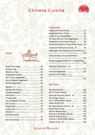 Chinese Cuisine



                                                               Vegetarian
                                                               Vegetable Manchurian ......................... 95
                                                               Vegetable Chow Chow ......................... 95
                                                               Sweet & Sour Vegetables B ................... 95
                                                               Stir Fried Spinach with Vegetables ......... 95
                                                               Vegetable in Hot Garlic Sauce ...............95
                                                               Mushroom Bamboo Shoot White Sauce 95
                                                               Capsicum Hot Garlic Sauce                  ,........... 95
                                                               Vegetable with Cashewnuts & MushroomB
Soups                                                          (Diced Veg. & Cashew nuts in a light Sauce) ....... 120
                                                               Chilly Bamboo Shoots Mushroom
                                                               (Bamboo Shoots & Mushroom in a sauce) ........... 120
                                                               Braised Eggplant Spinach or Vegetables
                                                               (A Choice of any of the above in Garlic Sauce) .... 120

Sweet Corn Veg. .................................... 60        Tsing Hai Mushrooms             ,
Wanton Veg. .......................................... 60                                                      120
                                                               (Fresh Mushrooms & Celery Tossed in Chilly Sauce)

Manchow Veg.B ................................... 60           Huanan Vegetable .............................. 120
Vegetable Noodle ................................. 60          Special Chow Mein (Veg.) B
                                                               (Soft noodles tossed with diced vegetables and mushrooms)
Hot 'N' Sour Vegetable ........................... 60
                                                               .............................................................120
Sour & Pepper Vegetable ...................... 60
Tomato Egg Drop................................... 60
                                                               Sea Food
Wonton (Non - veg) .................................... 70
Wonton Hot & Sour................................. 70          Fish Manchurian .................................. 190
Chicken Noodle .................................... 70         Fish in Garlic Sauce ............................. 190
Manchow (Chicken / Prawns) ........................ 70         Fried Fish Sichuan Sauce , .............. 190
Chicken Ball........................................... 70     Fish Ginger Sauce................................ 190
Sour & Pepper Chicken ......................... 70             Fish in White Garlic Sauce ...................190
Hot ’N’ Sour (Chicken / Prawns)...................... 70       Sweet & Sour Fish ................................. 190
Sweet Corn (Chicken / Prawns) ..................... 70         Stir Fried Sichuan Prawns , ............. 190
Lung Fung (Chicken / Prawns) ....................... 70        Fried Prawns Chilli ................................ 190
Talumien (Chicken / Prawns) ......................... 70       Prawns Manchurian ............................. 190
Dumpling Soup                                                  Prawns in Hot Garlic Sauce.................. 190
(Chicken and mushroom stuffed wonton in clear soup) ......70   Prawns Sweet & Sour............................ 190
Sea Food Soup B(Fish and prawns clear soup) .90                Prawns in White Garlic Sauce .............. 190
                                                               Prawns Chilly       ,..................................190

                                            Suryamahal Restaurant
 