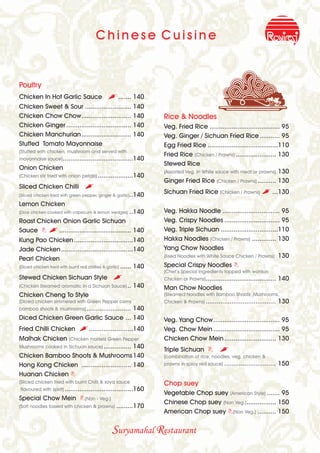 Chinese Cuisine


Poultry
Chicken In Hot Garlic Sauce                   , ....... 140
Chicken Sweet & Sour ......................... 140
Chicken Chow Chow........................... 140                    Rice & Noodles
Chicken Ginger ................................... 140              Veg. Fried Rice ...................................... 95
Chicken Manchurian........................... 140                   Veg. Ginger / Sichuan Fried Rice ........... 95
Stuffed Tomato Mayonnaise                                           Egg Fried Rice ......................................110
(Stuffed with chicken, mushroom and served with
                                                                    Fried Rice (Chicken / Prawns) ...................... 130
mayonnaise sauce) ......................................140
                                                                    Stewed Rice
Onion Chicken
                                                                    (Assorted Veg. In White sauce with meat or prawns) 130
(Chicken stir fried with onion petals) ...................140
                                                                    Ginger Fried Rice (Chicken / Prawns) .......... 130
Sliced Chicken Chilli            ,
(Sliced chicken fried with green pepper, ginger & garlic)..140
                                                                    Sichuan Fried Rice (Chicken / Prawns) , ...130
Lemon Chicken
(Dice chicken cooked with capsicum & lemon wedges)       ..140      Veg. Hakka Noodle ............................... 95
Roast Chicken Onion Garlic Sichuan                                  Veg. Crispy Noodles .............................. 95
Sauce B , ....................................... 140               Veg. Triple Sichuan ...............................110
Kung Pao Chicken ................................140                Hakka Noodles (Chicken / Prawns) ............. 130
Jade Chicken .......................................140             Yang Chow Noodles
                                                                    (Fried Noodles with White Sauce Chicken / Prawns) 130
Pearl Chicken
(Diced chicken fried with burnt red chillies & garlic) ...... 140   Special Crispy Noodles B
                                                                    (Chef’s Special Ingredients topped with wonton
Stewed Chicken Sichuan Style                    ,                   Chicken or Prawns) ......................................   140
(Chicken Steamed aromatic in a Sichuan Sauce) ..           140      Man Chow Noodles
Chicken Cheng To Style                                              (Steamed Noodles with Bamboo Shoots ,Mushrooms,
(Diced chicken simmered with Green Pepper corns                     Chicken & Prawns) ......................................    130
                                     140
bamboo shoots & mushrooms) ........................
Diced Chicken Green Garlic Sauce ... 140                            Veg. Yang Chow.................................... 95
Fried Chilli Chicken           ,........................140         Veg. Chow Mein .................................... 95
Malhak Chicken (Chicken morsels Green Pepper                        Chicken Chow Mein ............................ 130
Mushrooms cooked in Sichuan sauce) ............... 140
                                                                    Triple Sichuan B            ,
Chicken Bamboo Shoots & Mushrooms 140                               (combination of rice, noodles, veg, chicken &
Hong Kong Chicken ........................... 140                   prawns in spicy red sauce)    ............................ 150
Huanan Chicken B
(Sliced chicken fried with burnt Chilli & soya sauce                Chop suey
flavoured with spirit) .....................................160
                                                                    Vegetable Chop suey (American Style) ....... 95
Special Chow Mein B(Non - Veg.)
                                                                    Chinese Chop suey (Non Veg.) ................ 150
(Soft noodles tossed with chicken & prawns)       .........170
                                                                    American Chop suey B(Non Veg.) .......... 150


                                                Suryamahal Restaurant
 