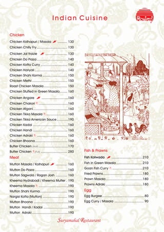 Indian Cuisine

Chicken
Chicken Kolhapuri / Masala , .......... 130
Chicken Chilly Fry ................................ 130
Chicken Jal fraizie       , ....................... 130
Chicken Do Piaza .................................140
Chicken Kofta Curry ............................ 140
Chicken Hariyali .................................. 140
Chicken Shahi Korma .......................... 150
Chicken Methi ..................................... 150
Roast Chicken Masala......................... 150
Chicken Stuffed in Green Masala........ 160
Chicken Angare         , ............................160
Chicken Chakori B ...............................160
Chicken Afgani.....................................160
Chicken Tikka Masala B .......................160
Chicken Tikka American Sauce ............190
Chicken Kadai .....................................160
Chicken Handi .................................... 160
Chicken Adraki B ................................ 160
Chicken Bhoona.................................. 160
Butter Chicken (Half) ...............................170
Butter Chicken B(Full) ............................ 280    Fish & Prawns
Meat                                                       Fish Koliwada      , .................................210
Mutton Masala / Kolhapuri , ............ 160               Fish in Green Masala ............................210

Mutton Do Piaza ...................................160     Goan Fish Curry B ................................210

Mutton Sagwala / Rogan Josh ............ 160               Fried Prawns..........................................180

Kheema Hydrabadi / Kheema Mutter . 190                     Prawn Masala .......................................180

Kheema Masala B ...............................190         Prawns Adraki .......................................180

Mutton Shahi Kurma............................. 190        Egg
Nargisi Kofta (Mutton) .......................... 190      Egg Burgee.............................................80
Mutton Bhoona ....................................190      Egg Curry / Masala ............................... 90
Mutton Handi / Kadai ..........................190
Mutton Adraki ......................................190

                                         Suryamahal Restaurant
 