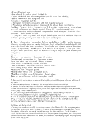 - Konsep Konstruktivisme.
- Ilmu dibentuk berasaskan inisiatif dari individu.
- Tujuan membentuk ilmu adalah mengadaptasikan diri dalam alam sekeliling.
- Proses pembentukan ilmu merupakan hasil
rasionalisasi pengalaman individu.
ha diri.
Implikasi: Gunakan strategi berpusatan murid, kumpulan, sumbangsaran, pembelajaran
koperatif, perbincangan,penyelesaian masalah dalamaktiviti pengajaran-pembelajaran.
Mengembangkan prosesmetakognitif dan pemikiran reflektif dengan kaedah dan teknik
penyoalan, khasnya kaedah Sokratik.
instrinsik, pelajar agar mengambil inisiatif diri dalam pembelajaran
2- Teori behaviourisme menyatakan bahawa pembelajaran berlaku apabila tindakan
dilakukan secara berulang dan menjadi kebiasaan. Teori ini berfokus kepada kehendak diri
sendiri dan tingkah laku yang disengajakan. Tingkah laku yang berulang itu dapat dikekalkan
dengan peneguhan.Teori Pembelajaran Behaviorisme akan digunakan oleh guru untuk
mengajar amali bertayamun. Teori ini disesuaikan dengan langkah-langkah pembelajaran
sebagaimana
berikut:
Tiada air – perlu tayammun – Rangsangan tak terlazim.
Sediakan tanah menggantikan air – Rangsangan terlazim
Perlu ingat rukun, baru boleh amali – hukum kesediaan
Sebut tatacara bertayammun – hukum kesediaan
Guru menunjukkan cara-cara bertayammun – hukum latihan
Amali diulang supaya mahir - hukum latihan
Murid dapat buat – peneguhan positif
Murid lakukan didepan kelas – peneguhan positif.
Murid lain memerhati kawan bertayammun – hukum latihan.
Tiada air, tak sembahyang- berdosa – peneguhan negetif
3- Dalam teknikpembelajaranyangmerujukke teori behaviouristikterdapatbeberapakelebihandi
antaranya :
1. Membiasakanguruuntukbersikapjeli danpekapadasituasi dankondisi belajar
2. Metode behavioristikini sangatcocokuntukmemperolehkemampuan yangmenbutuhkan
praktekdanpembiasaanyangmengandungunsur-unsurseperti:kecepatan,spontanitas,kelenturan,
refleksi,dayatahan,dansebagainya.
3. Guru tidakbanyakmemberikanceramahsehinggamuriddibiasakanbelajarmandiri.Jika
menemukankesulitanbaruditanyakankepadaguruyangbersangkutan
4. Teori ini cocok diterapkanuntukmelatihanak-anakyangmasihmembutuhkandominansi peran
orang dewasa,suka mengulangi danharusdibiasakan,sukamenirudansenangdenganbentuk-
bentukpenghargaanlangsungseperti diberi permenataupujian.
Kelebihanteori behavioristik
• Sangatcocok untukmemperolehkemampuanyangmembutuhkanpraktekdanpembiasaanyang
mengandungunsur-unsursepertikecepatan,kekuatan,kelenturan,power,dandayatahan.Contoh:
Percakapanbahasaasing,mengetik,menari,berenang,danolahragalainnya.Cocokditerapkan
untukmelatihanak-anakyangmasihmembutuhkandominasi peranorangdewasa,sukamengulangi
dan harusdibiasakan,sukamenirudansenangdenganbentuk-bentukpenghargaanlangsungseperti
diberi hadiahataupujian.
 