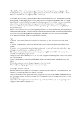 • Dapat dikendalikanmelalui caramengganti stimulusalami denganstimulusyangtepatuntuk
mendapatkanpengulanganresponyangdiinginkan,sementaraindividutidakmenyadari bahwaia
dikendalikanolehstimulusyangberasal dari luardirinya
Kekurangan teori behavioristikseringkali tidakmampumenjelaskansituasi belajaryangkompleks,
sebabbanyakvariabel atauhal-hal yangberkaitandenganpendidikandanataubelajaryangtidak
dapat diubahmenjadi sekedarhubunganstimulusdanrespon. Teori ini tidakmampumenjelaskan
alasan-alasanyangmengacaukanhubunganantarastimulusdanresponini dantidakdapat
menjawabhal-hal yangmenyebabkanterjadinyapenyimpanganantarastimulusyangdiberikan
denganresponnya.
Namunkelebihandari teori ini cenderungmengarahkansiswauntukberfikirlinier,konvergen,tidak
kreatif dantidakproduktif.Pandanganteori ini bahwabelajarmerupakanprosespembentukanatau
shappingyaitumembawasiswamenujuataumencapai targettertentu,sehinggamenjadikan
pesertadidikuntuktidakbebasberkreasi danberimajinasi.
Juga,
1. Teori ini hanya mengandalkansisifenomenajasmaniahsaja,danmengabaikanaspek-aspek
mental.
2. Teori ini tidakmengakui adanyakecerdasan,bakat,minatdanperasaanindividudalamsuatu
belajar.
3. Teori ini menyimpulkanPeristiwabelajarsemata-matamelatihrefleks-reflekssedemikianrupa
sehinggamenjadi kebiasaanyangdikuasai individu.
4. Si belajardihadapkanpadaaturan-aturanyangjelasyangditetapkanlebihdulusecaraketat.
5. Pembiasaan(disiplin) sangatesensial.
6. Kegagalanatau ketidakmampuandalammerubahpengetahuandikategorikansebagai “kesalahan
dan harusdihukum”.
7. Keberhasilanataukemampuandikategorikansebagai bentukperilakuyangpantasdipuji atau
diberi.
8. Kekuatanpada aturandipandangsebagai penentukeberhasilan.
9. Kontrol belajardipegangolehsistemdiluardiri si belajar.
Kekuranganteori behavioristik
• Pembelajaransiswayangberpusatpadaguru(teachercenteredlearning),bersifatmeanistik,dan
hanyaberorientasi padahasil yangdiamati dandiukur
• Muridhanya mendengarkandengantertibpenjelasangurudanmenghafalkanapayangdidengar
dan dipandangsebagai carabelajaryangefektif.Penggunaanhukumasebagai salahsatucarauntuk
mendisiplinkan
• Siswa(teori skinner) baikhukumanverbal maupunfisikseperti kata–katakasar,ejekan,jeweran
yang justruberakibatburukpadasiswa.
 