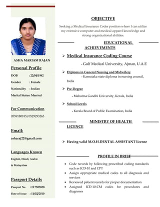 OBJECTIVE
Seeking a Medical Insurance Coder position where I can utilize
my extensive computer and medical apparel knowledge and
strong organizational abilities.
EDUCATIONAL
ACHIEVEMENTS
 Medical Insurance Coding Course
- Gulf Medical University, Ajman, U.A.E
 Diploma in General Nursing and Midwifery
- Karnataka state diploma in nursing council,
India
 Pre-Degree
- Mahatma Gandhi University, Kerala, India
 School Levels
- Kerala Board of Public Examination, India
MINISTRY OF HEALTH
LICENCE
 Having valid M.O.H.DENTAL ASSISTANT license
PROFILE IN BRIEF
• Code records by following prescribed coding standards
such as ICD-10 and CPT
• Assign appropriate medical codes to all diagnosis and
services
• Reviewed patient records for proper documentation
• Assigned ICD-10-CM codes for procedures and
diagnoses
ASHA MARIAM RAJAN
Personal Profile
DOB : 22/04/1982
Gender : Female
Nationality : Indian
Marital Status: Married
For Communication
0559180185/0529293265
Email:
asharaj22@gmail.com
Languages Known
English, Hindi, Arabic
& Malayalam
Passport Details
Passport No : H 7505838
Date of Issue : 11/02/2010
 
