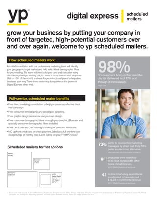grow your business by putting your company in
front of targeted, high-potential customers over
and over again. welcome to yp scheduled mailers.
1. Based upon credit approval. © 2013 YP Intellectual Property LLC. All rights reserved. YP, the YP logo and all other YP marks contained herein are trademarks of YP Intellectual Property LLC and/or YP affiliated
companies. YP, formerly ATT Advertising Solutions, is located at 2247 Northlake Parkway, Tucker, GA 30084. Updated: 09.2013
An initial consultation with our professional marketing team will identify
your geographic target market and help select ideal demographic filters
for your mailing. The team will then build your card and look after every
detail from printing to mailing. All you need to do is select a mail drop date
(1st or 15th of the month) and wait for your direct mail piece to help drive
business your way. There is no easier way to experience the power of
Digital Express direct mail.
• Free direct marketing consultation to help you create an effective direct
mail campaign.
• Free consumer demographic and geographic targeting.
• Free graphic design services or use your own design.
• Free consumer demographic filters or supply your own list. (Business and
specialty consumer demographic filters available)
• Free QR Code and Call Tracking to make your postcard interactive.
• NO up-front credit card or check payment. Billed as a full one-time cost
(Single-Drop) or monthly cost (Level Billing) on your YP/IYP invoice.1
Scheduled mailers format options
How scheduled mailers work:
Full-service, scheduled mailer benefits
Standard
(4x6)
Panoramic
(5.5x11)
Jumbo
(6x9)
Jumbo
Magnet Mailer
(5.25x8.5)
with Magnet
(3.5x4)
scheduled
mailersdigital express
98%of consumers bring in their mail the
day it’s delivered and 77% sort
through it immediately.
usps.com
prefer to receive their marketing
messages by direct mail. Only 18%
prefer an electronic alternative.
International communication research
postcards were most likely
to be read compared to other
types of mail received.
2012 DMA Statistical fact book
in direct marketing expenditures
is estimated to have returned
$12.03 in incremental revenue.
2012 DMA Statistical fact book
73%
#1!
$1
 
