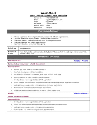 Waqar Ahmed
Senior Software Engineer - .Net & SharePoint
Contact No. (+92) 332 3528408
Email. wq_ahmed@hotmail.com
Skype. wq_ahmed
Residence. Karachi, Pakistan
Marital Status. Single
Nationality. Pakistani
PROFESSIONAL SUMMARY
 3 Years’ experience of working on different projects with different organizations.
 Currently working as Senior Software Engineer at KalSoft Limited.
 Experience in MOSS, SharePoint Server 2010, 2013 Implementations.
 Expertise in Asp.Net MVC based Web Solutions.
 Expertise in database concepts and designing.
Industries: Software House
Functional
Areas:
Team Work, Verbal and Presentation Skills, System/ Business Analysis and Design, Interpersonal Skills,
Problem Solving Skills.
PROFESSIONAL EXPERIENCE
KalSoft Limited Feb 2015 - Present
Senior Software Engineer - .Net & SharePoint
Responsibilities
 Working with List & Libraries in Share Point 2013.
 Web Parts Development in Share Point 2013.
 Use of Various services like User Profile, Excel & etc. in Share Point 2013.
 Assist in branding of Share Point 2013 Web Application.
 Develop, design and manage .Net based Web Applications
 Design, develop and modification of system architecture and database designs of various applications.
 Leading change management in existing deployed .Net based applications.
 Modification in SharePoint application as per requirements.
 Research & development on SharePoint, EPM & MS Project Server 2013.
Aimviz Sep 2014 – Jan 2015
Senior Software Engineer
Responsibilities
 Develop, design and manage .Net based Web Applications
 Design and develop system architecture and database designs of new applications
 Leading change management in existing deployed applications
 Deployed sites and databases using azure cloud portal and etc.
 