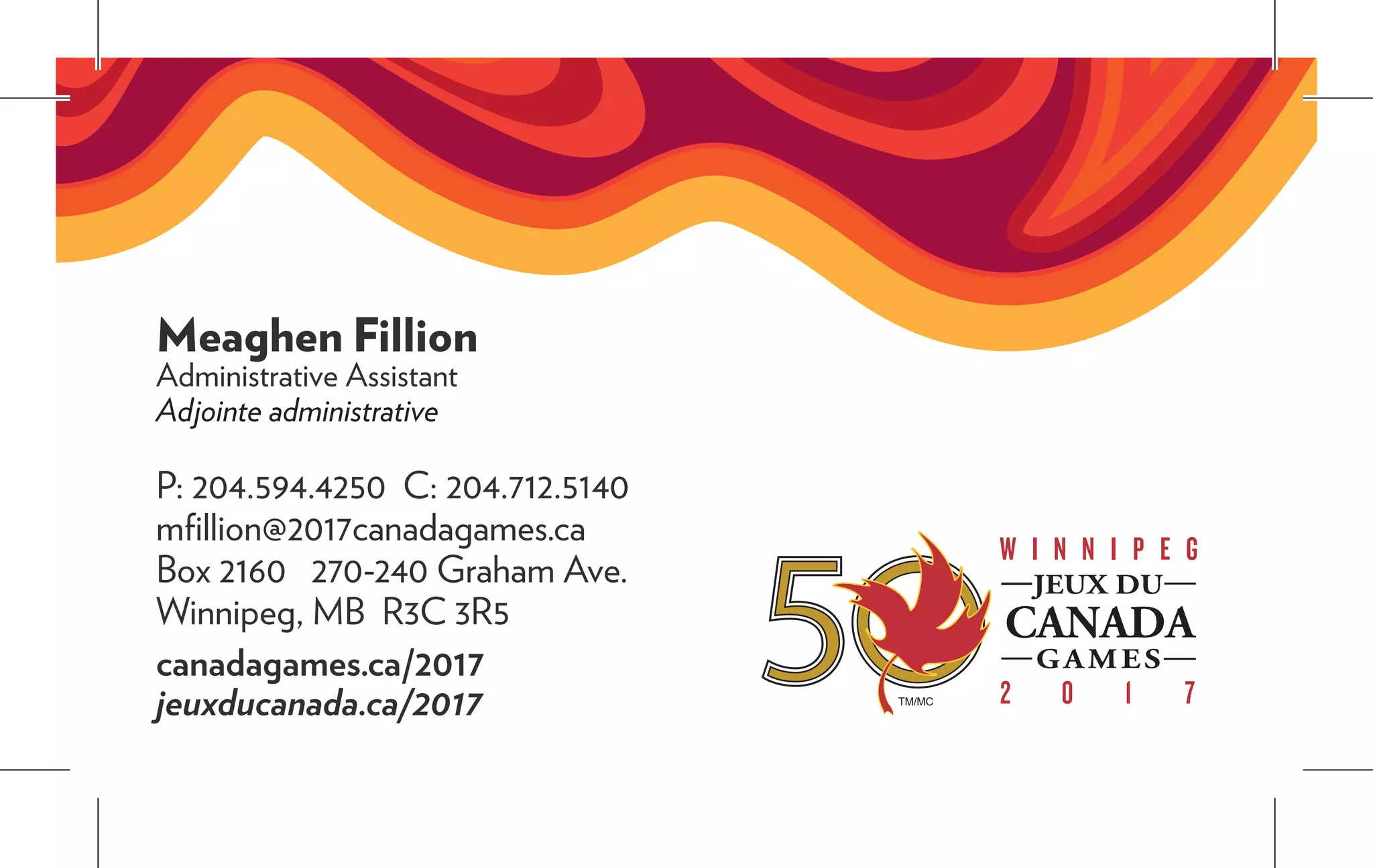 Meaghen Fillion
Administrative Assistant
Adjointe administrative
P: 204.594.4250 C: 204.712.5140
mfillion@2017canadagames.ca
Box 2160 270-240 Graham Ave.
Winnipeg, MB R3C 3R5
canadagames.ca/2017
jeuxducanada.ca/2017