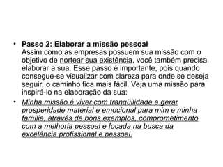 • Passo 2: Elaborar a missão pessoal
Assim como as empresas possuem sua missão com o
objetivo de nortear sua existência, você também precisa
elaborar a sua. Esse passo é importante, pois quando
consegue-se visualizar com clareza para onde se deseja
seguir, o caminho fica mais fácil. Veja uma missão para
inspirá-lo na elaboração da sua:
• Minha missão é viver com tranqüilidade e gerar
prosperidade material e emocional para mim e minha
família, através de bons exemplos, comprometimento
com a melhoria pessoal e focada na busca da
excelência profissional e pessoal.
 