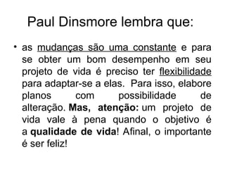 Paul Dinsmore lembra que:
• as mudanças são uma constante e para
se obter um bom desempenho em seu
projeto de vida é preciso ter flexibilidade
para adaptar-se a elas. Para isso, elabore
planos com possibilidade de
alteração. Mas, atenção: um projeto de
vida vale à pena quando o objetivo é
a qualidade de vida! Afinal, o importante
é ser feliz!
 
