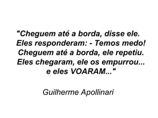 "Cheguem até a borda, disse ele.
Eles responderam: - Temos medo!
Cheguem até a borda, ele repetiu.
Eles chegaram, ele os empurrou...
e eles VOARAM..."
Guilherme Apollinari
 