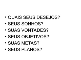 • QUAIS SEUS DESEJOS?
• SEUS SONHOS?
• SUAS VONTADES?
• SEUS OBJETIVOS?
• SUAS METAS?
• SEUS PLANOS?
 