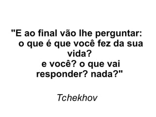 "E ao final vão lhe perguntar:
o que é que você fez da sua
vida?
e você? o que vai
responder? nada?"
Tchekhov
 