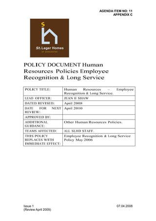 AGENDA ITEM NO: 11 
APPENDIX C 
POLICY DOCUMENT Human 
Resources Policies Employee 
Recognition & Long Service 
POLICY TITLE: Human Resources – Employee 
Issue 1 
(Review April 2009) 
07.04.2008 
Recognition & Long Service. 
LEAD OFFICER: JEAN H SHAW 
DATED REVISED: April 2008 
DATE FOR NEXT 
April 2010 
REVIEW: 
APPROVED BY: 
ADDITIONAL 
GUIDANCE: 
Other Human Resources Policies. 
TEAMS AFFECTED: ALL SLHD STAFF. 
THIS POLICY 
REPLACES WITH 
IMMEDIATE EFFECT: 
Employee Recognition & Long Service 
Policy May 2006 
 