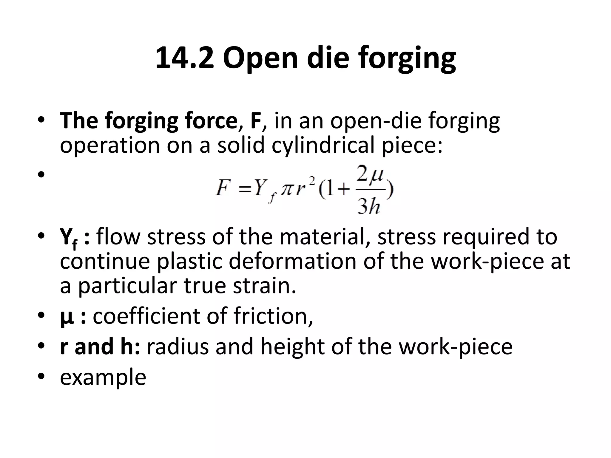 14.2 Open die forging
• The forging force, F, in an open-die forging
operation on a solid cylindrical piece:
•
• Yf : flow stress of the material, stress required to
continue plastic deformation of the work-piece at
a particular true strain.
• µ : coefficient of friction,
• r and h: radius and height of the work-piece
• example
 