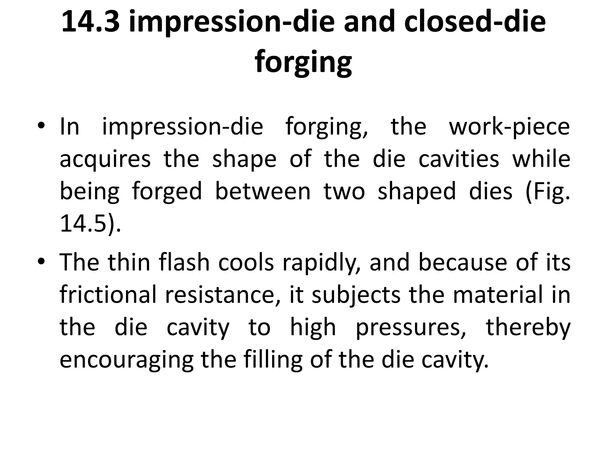 14.3 impression-die and closed-die
forging
• In impression-die forging, the work-piece
acquires the shape of the die cavities while
being forged between two shaped dies (Fig.
14.5).
• The thin flash cools rapidly, and because of its
frictional resistance, it subjects the material in
the die cavity to high pressures, thereby
encouraging the filling of the die cavity.
 