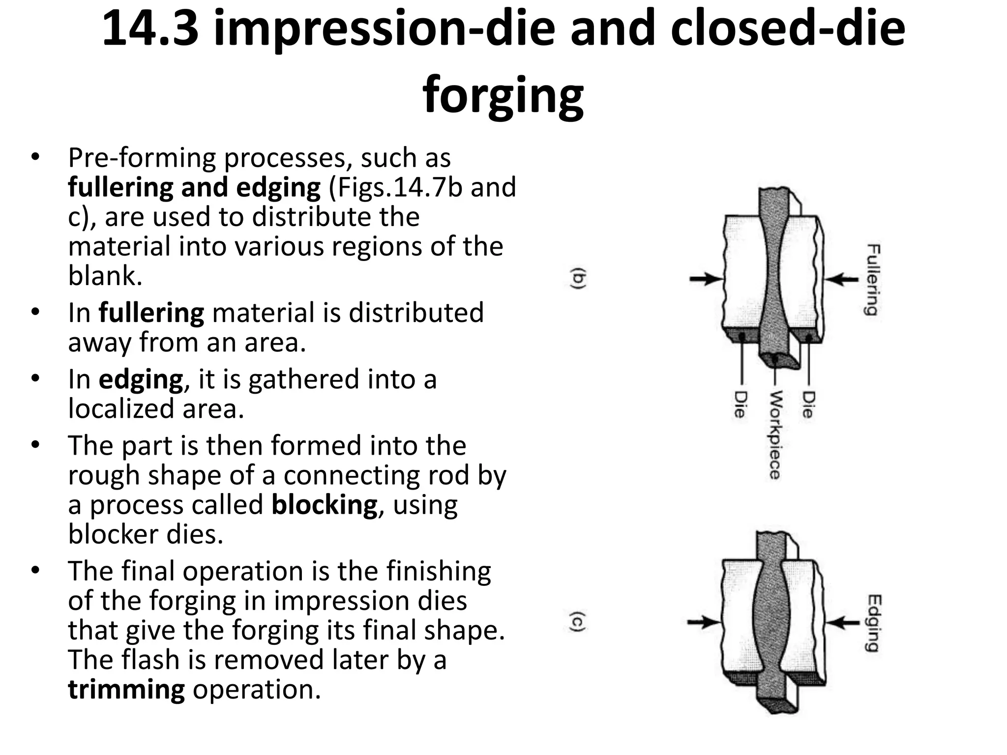 • Pre-forming processes, such as
fullering and edging (Figs.14.7b and
c), are used to distribute the
material into various regions of the
blank.
• In fullering material is distributed
away from an area.
• In edging, it is gathered into a
localized area.
• The part is then formed into the
rough shape of a connecting rod by
a process called blocking, using
blocker dies.
• The final operation is the finishing
of the forging in impression dies
that give the forging its final shape.
The flash is removed later by a
trimming operation.
14.3 impression-die and closed-die
forging
 