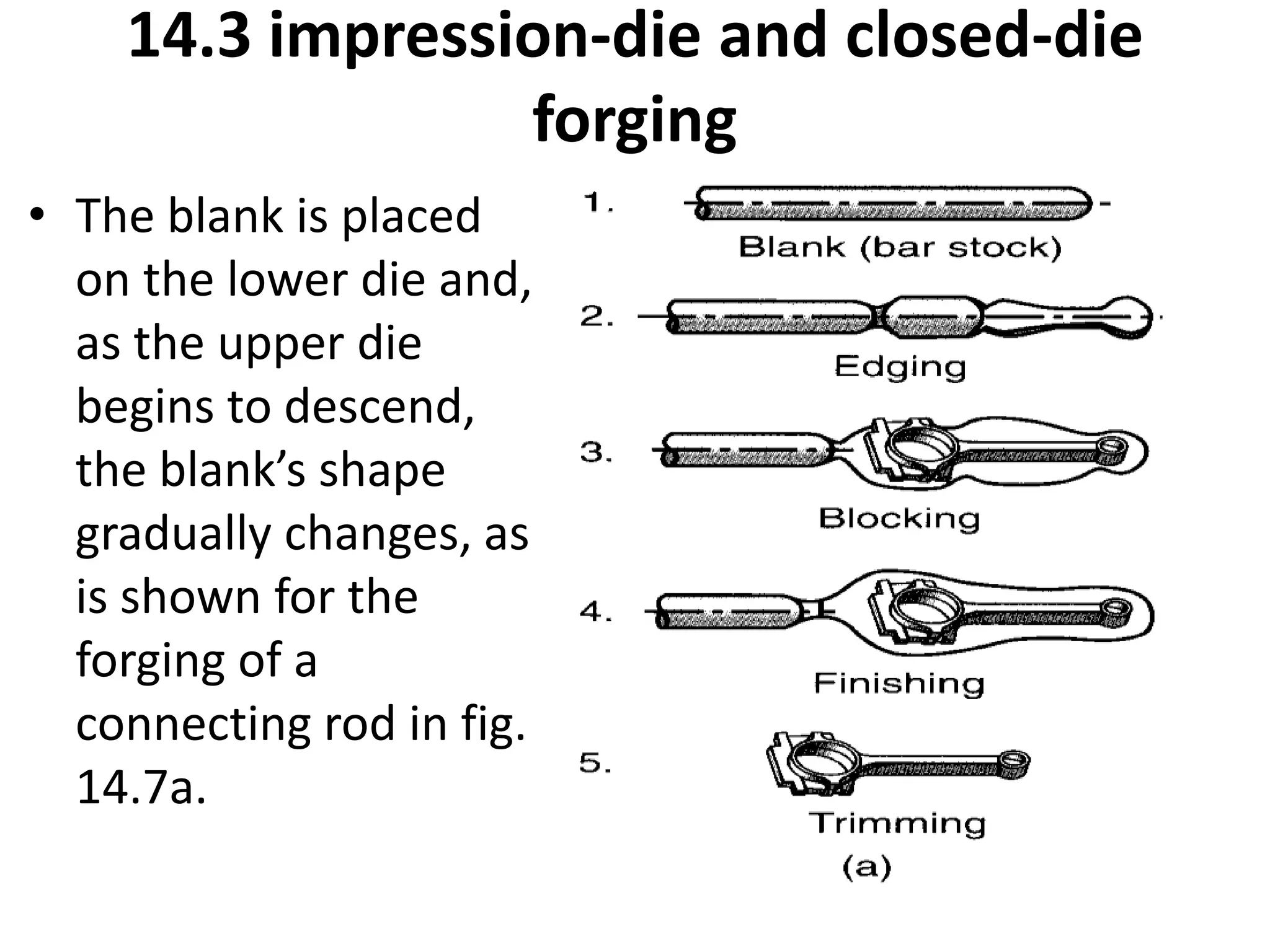 14.3 impression-die and closed-die
forging
• The blank is placed
on the lower die and,
as the upper die
begins to descend,
the blank’s shape
gradually changes, as
is shown for the
forging of a
connecting rod in fig.
14.7a.
 