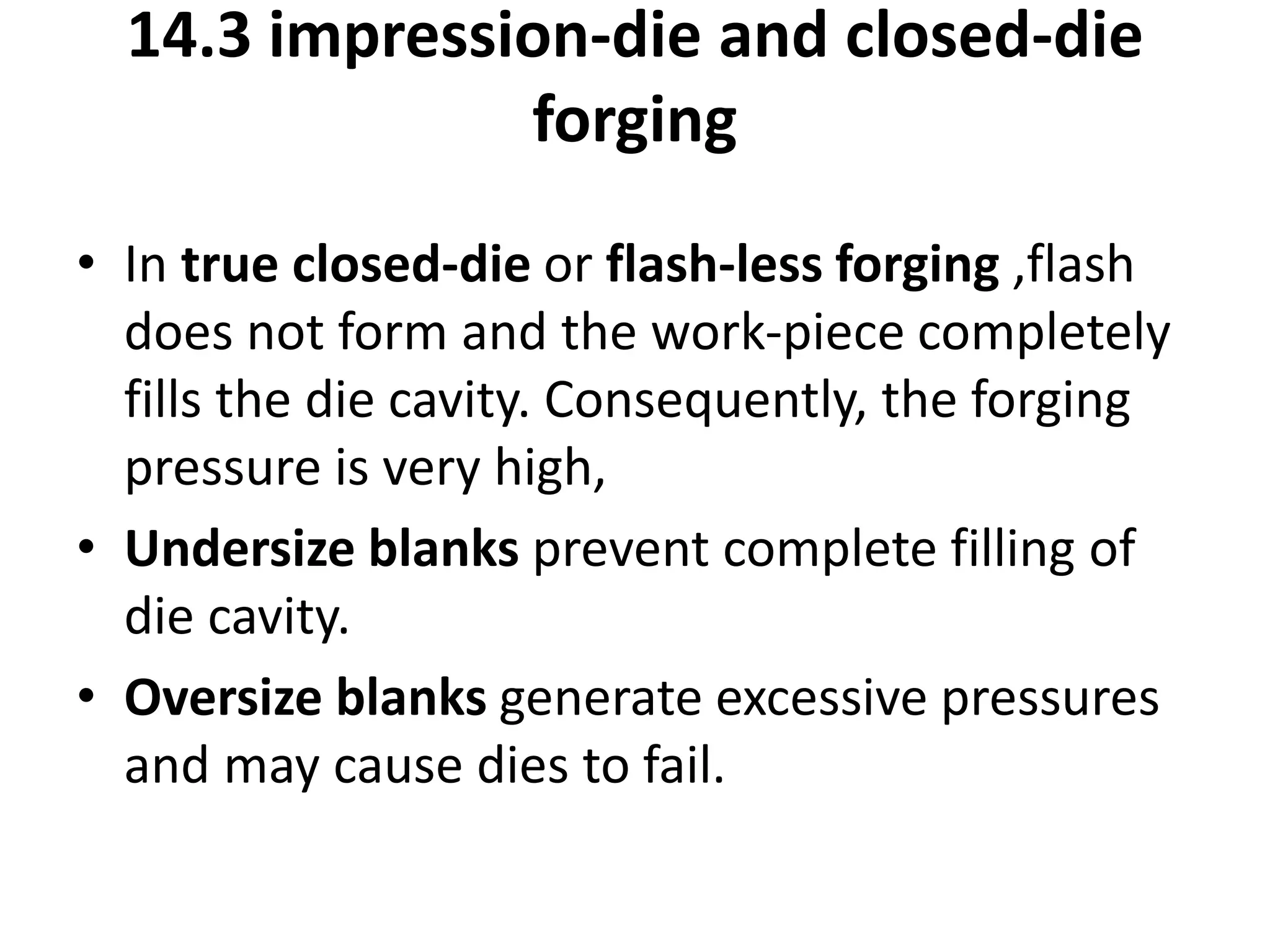 • In true closed-die or flash-less forging ,flash
does not form and the work-piece completely
fills the die cavity. Consequently, the forging
pressure is very high,
• Undersize blanks prevent complete filling of
die cavity.
• Oversize blanks generate excessive pressures
and may cause dies to fail.
14.3 impression-die and closed-die
forging
 