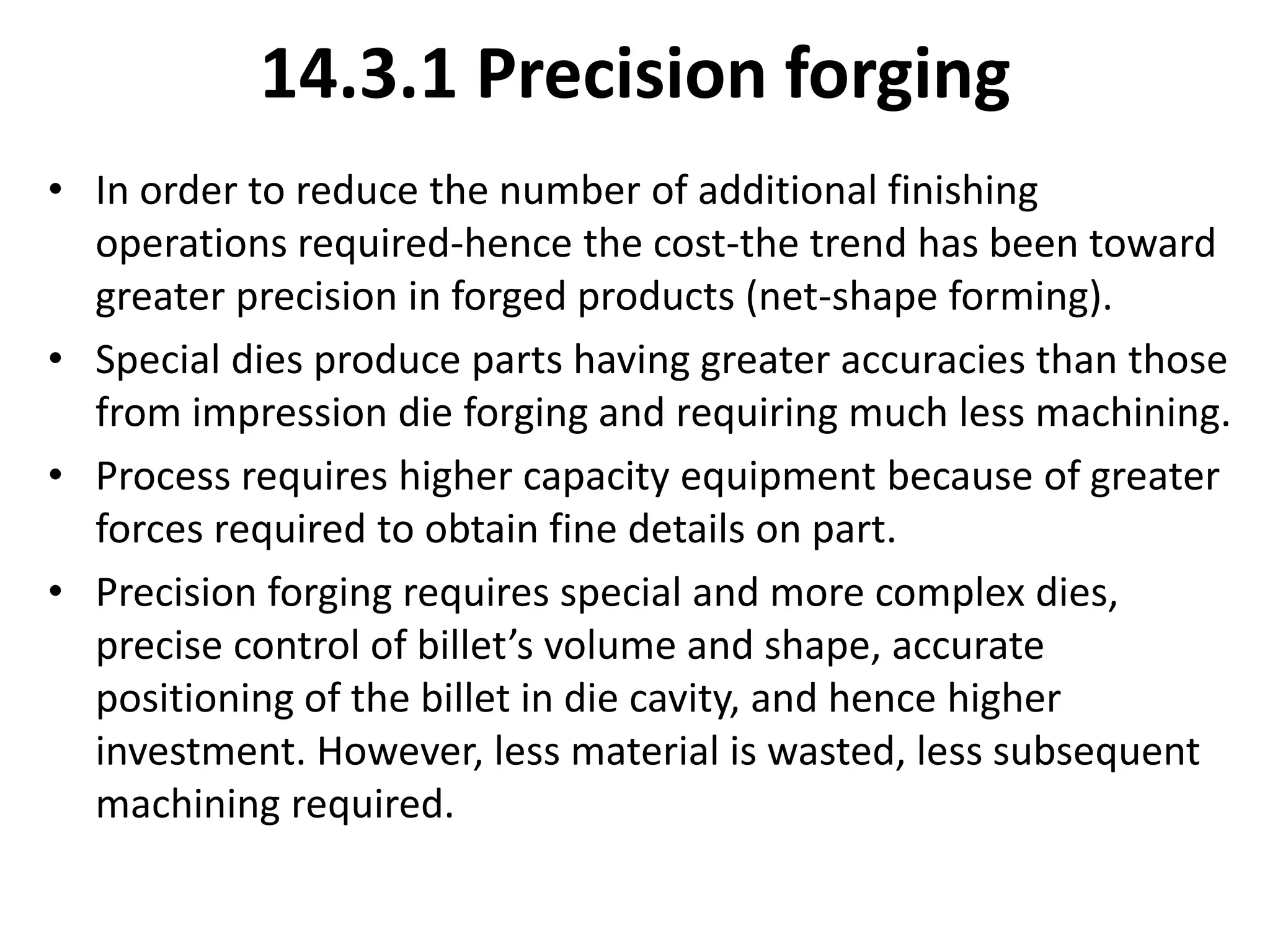 14.3.1 Precision forging
• In order to reduce the number of additional finishing
operations required-hence the cost-the trend has been toward
greater precision in forged products (net-shape forming).
• Special dies produce parts having greater accuracies than those
from impression die forging and requiring much less machining.
• Process requires higher capacity equipment because of greater
forces required to obtain fine details on part.
• Precision forging requires special and more complex dies,
precise control of billet’s volume and shape, accurate
positioning of the billet in die cavity, and hence higher
investment. However, less material is wasted, less subsequent
machining required.
 